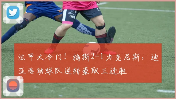 法甲大冷门！梅斯2-1力克尼斯，迪亚洛助球队逆转豪取三连胜