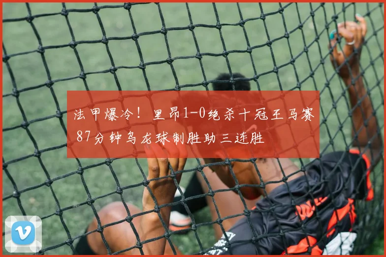 法甲爆冷！里昂1-0绝杀十冠王马赛 87分钟乌龙球制胜助三连胜